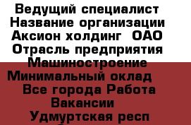 Ведущий специалист › Название организации ­ Аксион-холдинг, ОАО › Отрасль предприятия ­ Машиностроение › Минимальный оклад ­ 1 - Все города Работа » Вакансии   . Удмуртская респ.,Сарапул г.